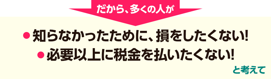 だから、多くの人が「知らなかったために、損をしたくない!」「必要以上に税金を払いたくない!」と考えて